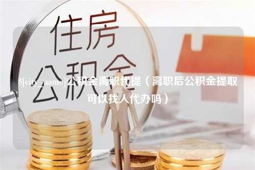 潜江公积金离职代提（离职后公积金提取可以找人代办吗）