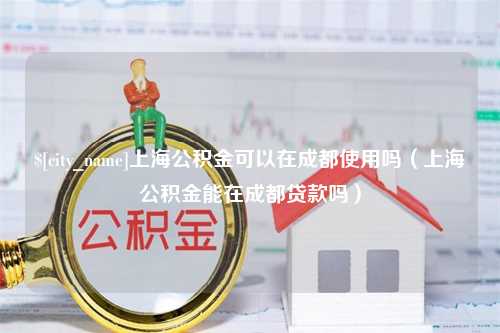 潜江上海公积金可以在成都使用吗（上海公积金能在成都贷款吗）