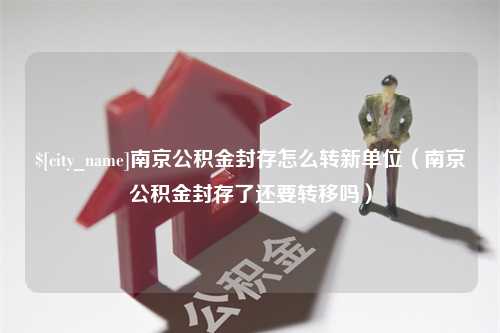 潜江南京公积金封存怎么转新单位（南京公积金封存了还要转移吗）