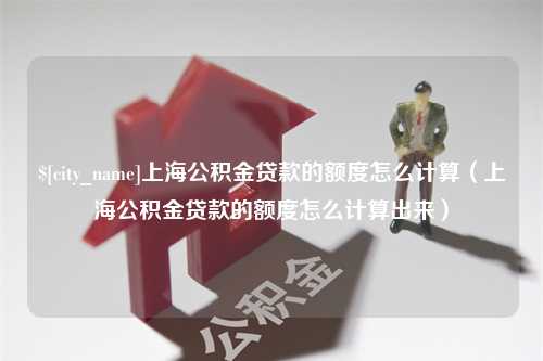 潜江上海公积金贷款的额度怎么计算（上海公积金贷款的额度怎么计算出来）